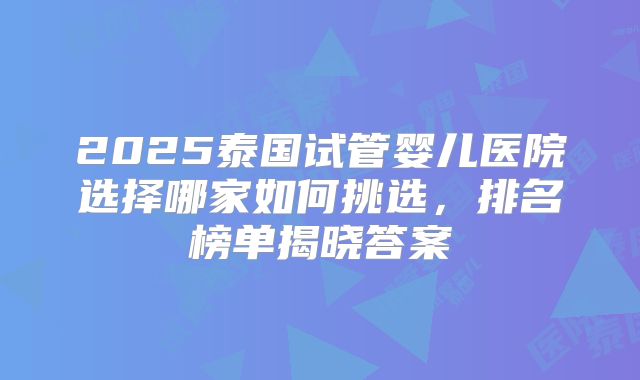 2025泰国试管婴儿医院选择哪家如何挑选，排名榜单揭晓答案