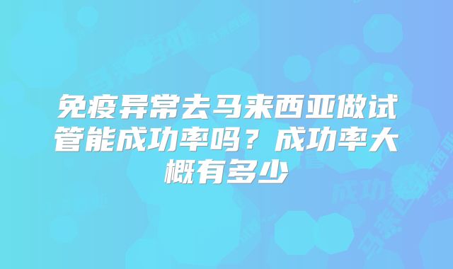 免疫异常去马来西亚做试管能成功率吗？成功率大概有多少