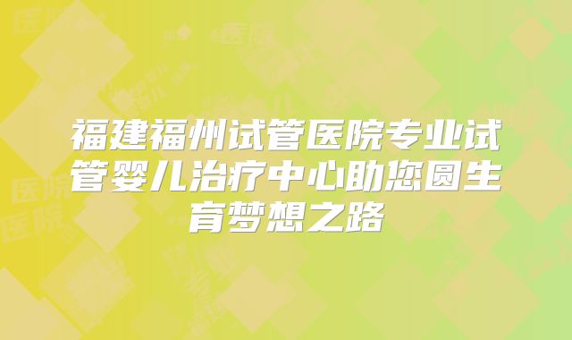 福建福州试管医院专业试管婴儿治疗中心助您圆生育梦想之路