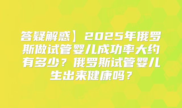 答疑解惑】2025年俄罗斯做试管婴儿成功率大约有多少？俄罗斯试管婴儿生出来健康吗？