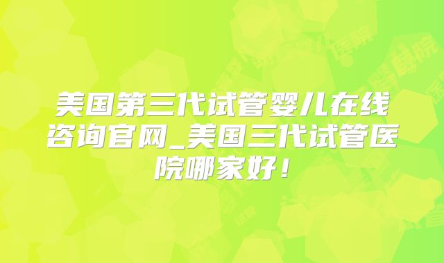 美国第三代试管婴儿在线咨询官网_美国三代试管医院哪家好！