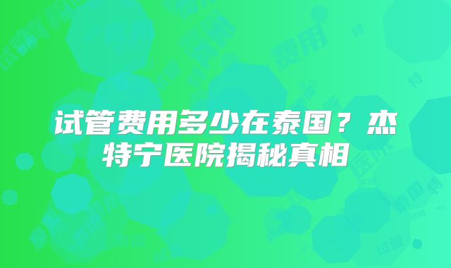 试管费用多少在泰国？杰特宁医院揭秘真相