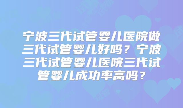 宁波三代试管婴儿医院做三代试管婴儿好吗？宁波三代试管婴儿医院三代试管婴儿成功率高吗？