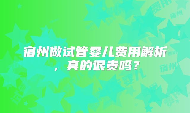 宿州做试管婴儿费用解析，真的很贵吗？