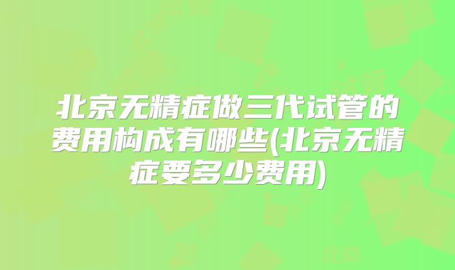 北京无精症做三代试管的费用构成有哪些(北京无精症要多少费用)