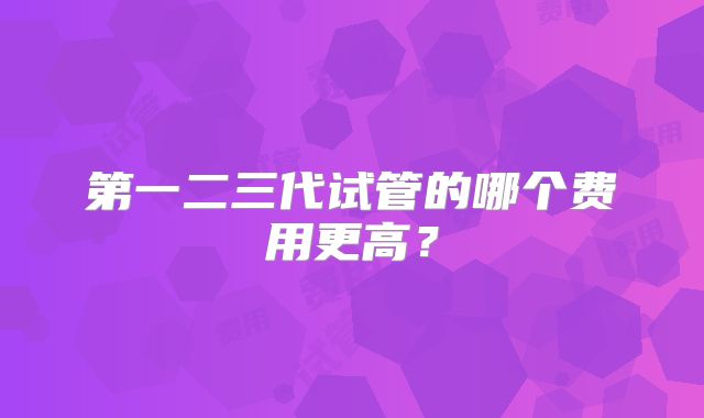 第一二三代试管的哪个费用更高？