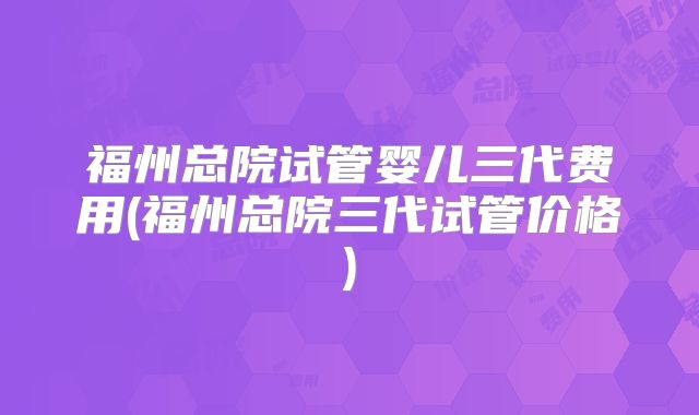 福州总院试管婴儿三代费用(福州总院三代试管价格)