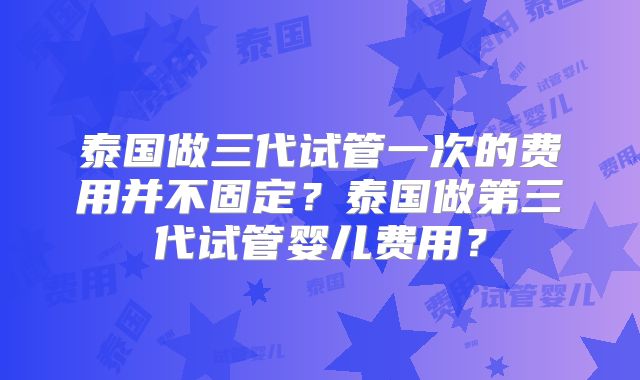 泰国做三代试管一次的费用并不固定？泰国做第三代试管婴儿费用？