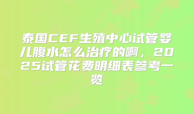 泰国CEF生殖中心试管婴儿腹水怎么治疗的啊，2025试管花费明细表参考一览