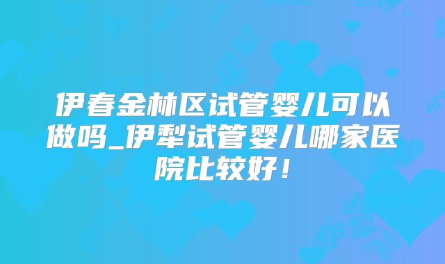 伊春金林区试管婴儿可以做吗_伊犁试管婴儿哪家医院比较好！