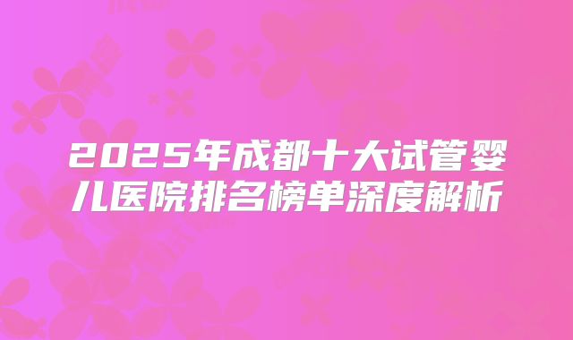 2025年成都十大试管婴儿医院排名榜单深度解析