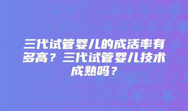 三代试管婴儿的成活率有多高？三代试管婴儿技术成熟吗？
