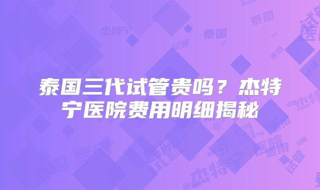 泰国三代试管贵吗？杰特宁医院费用明细揭秘