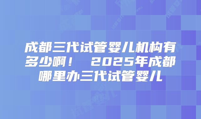 成都三代试管婴儿机构有多少啊！ 2025年成都哪里办三代试管婴儿