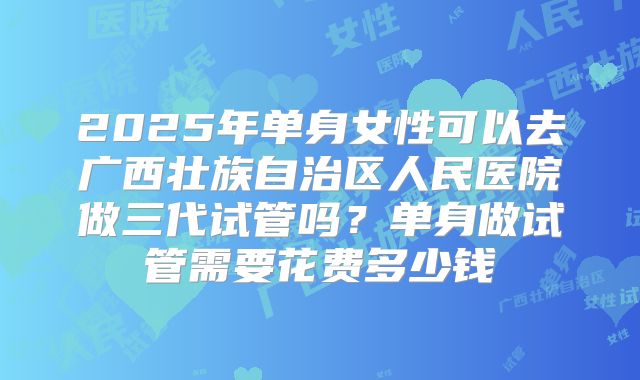 2025年单身女性可以去广西壮族自治区人民医院做三代试管吗?单身做试管需要花费多少钱