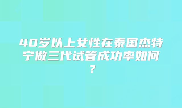 40岁以上女性在泰国杰特宁做三代试管成功率如何？