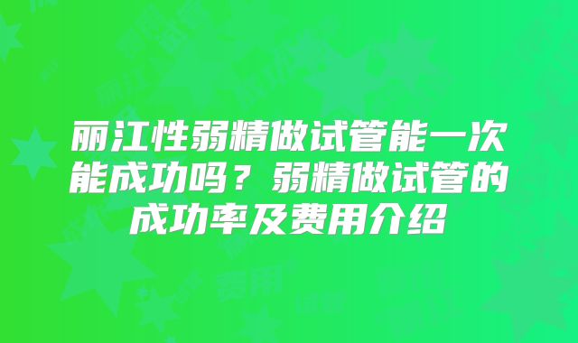 丽江性弱精做试管能一次能成功吗？弱精做试管的成功率及费用介绍