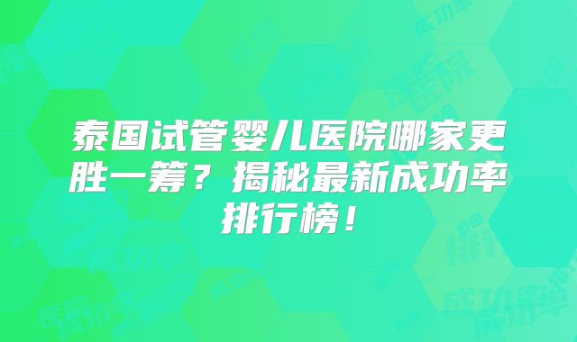 泰国试管婴儿医院哪家更胜一筹？揭秘最新成功率排行榜！