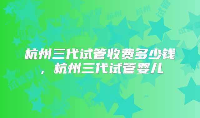杭州三代试管收费多少钱，杭州三代试管婴儿