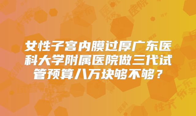 女性子宫内膜过厚广东医科大学附属医院做三代试管预算八万块够不够?