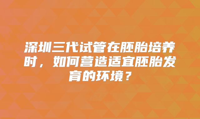 深圳三代试管在胚胎培养时,如何营造适宜胚胎发育的环境?