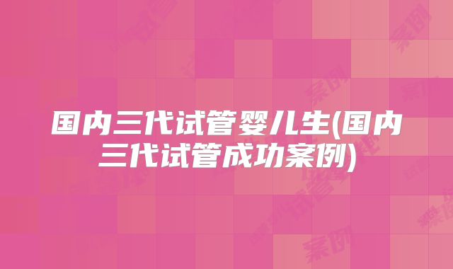 国内三代试管婴儿生(国内三代试管成功案例)