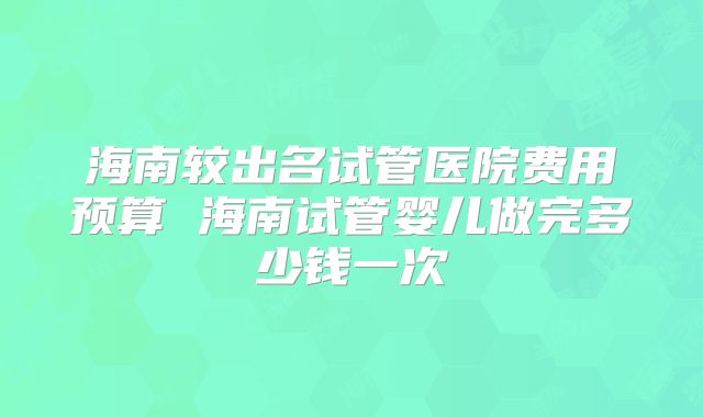 海南较出名试管医院费用预算 海南试管婴儿做完多少钱一次