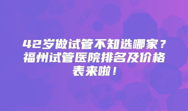 42岁做试管不知选哪家？福州试管医院排名及价格表来啦！