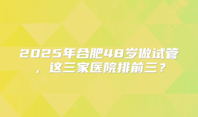 2025年合肥48岁做试管，这三家医院排前三？