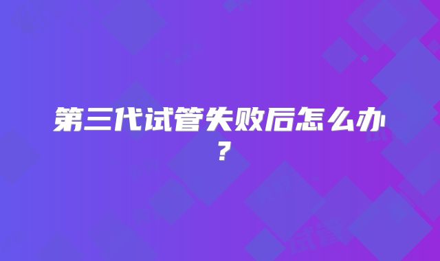 第三代试管失败后怎么办？