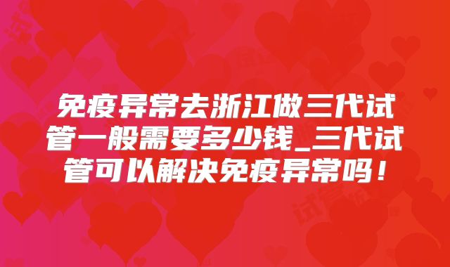 免疫异常去浙江做三代试管一般需要多少钱_三代试管可以解决免疫异常吗！