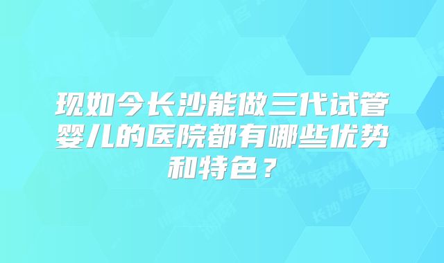 现如今长沙能做三代试管婴儿的医院都有哪些优势和特色？
