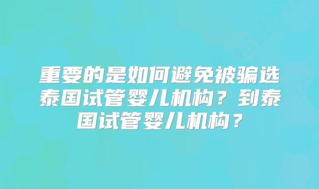 重要的是如何避免被骗选泰国试管婴儿机构？到泰国试管婴儿机构？