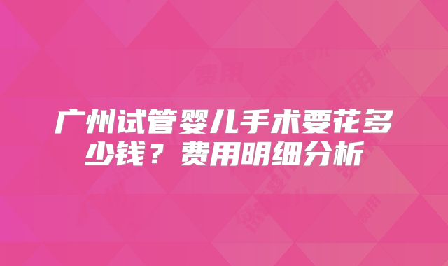 广州试管婴儿手术要花多少钱?费用明细分析