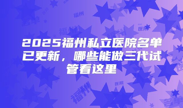 2025福州私立医院名单已更新，哪些能做三代试管看这里