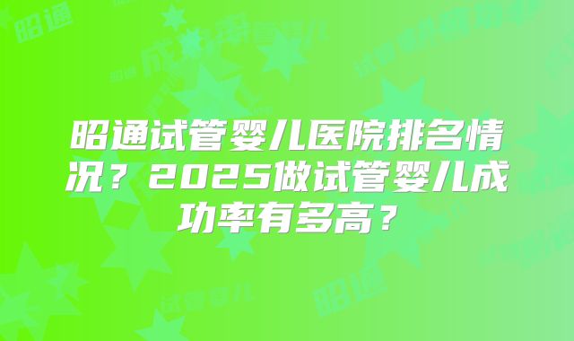 昭通试管婴儿医院排名情况？2025做试管婴儿成功率有多高？