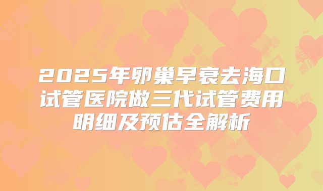2025年卵巢早衰去海口试管医院做三代试管费用明细及预估全解析