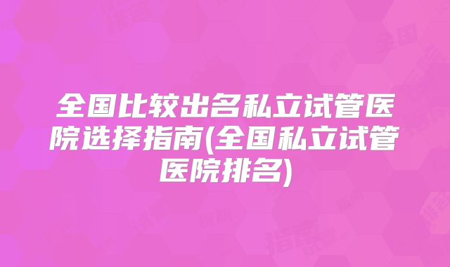全国比较出名私立试管医院选择指南(全国私立试管医院排名)
