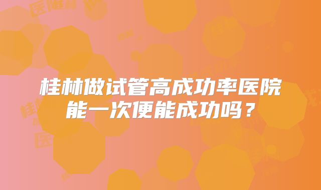 桂林做试管高成功率医院能一次便能成功吗?