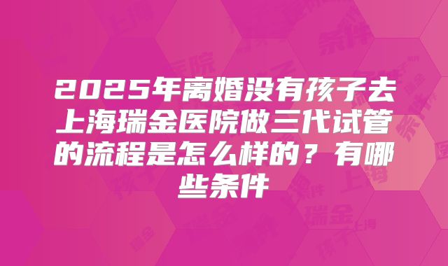 2025年离婚没有孩子去上海瑞金医院做三代试管的流程是怎么样的?有哪些条件