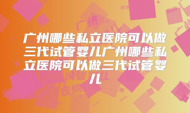 广州哪些私立医院可以做三代试管婴儿广州哪些私立医院可以做三代试管婴儿