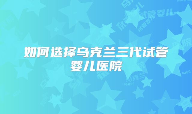 如何选择乌克兰三代试管婴儿医院