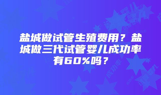 盐城做试管生殖费用？盐城做三代试管婴儿成功率有60%吗？