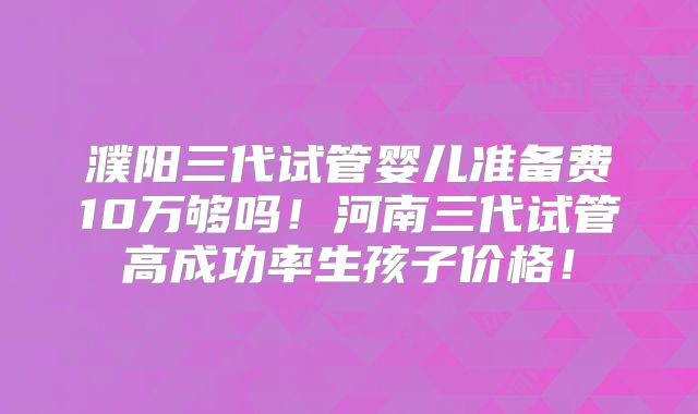濮阳三代试管婴儿准备费10万够吗！河南三代试管高成功率生孩子价格！