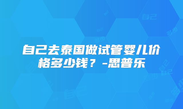 自己去泰国做试管婴儿价格多少钱？-思普乐