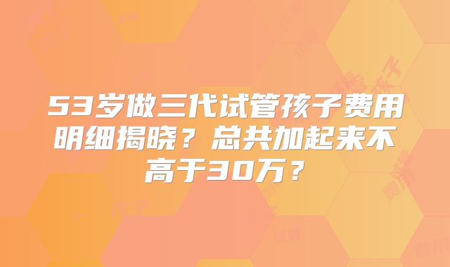 53岁做三代试管孩子费用明细揭晓？总共加起来不高于30万？