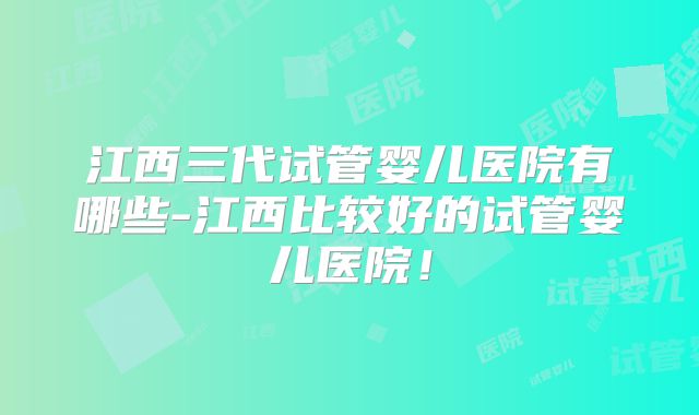 江西三代试管婴儿医院有哪些-江西比较好的试管婴儿医院！