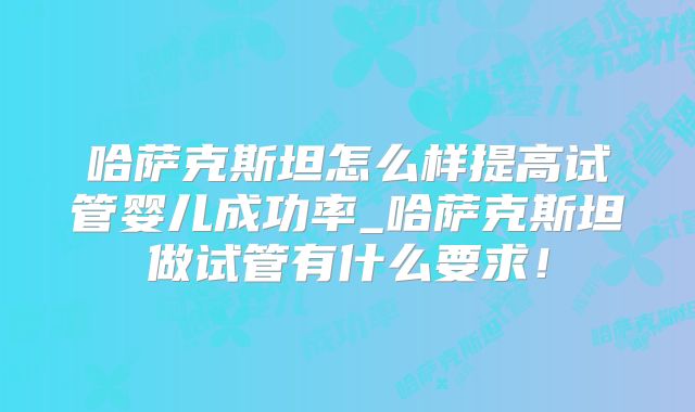 哈萨克斯坦怎么样提高试管婴儿成功率_哈萨克斯坦做试管有什么要求！
