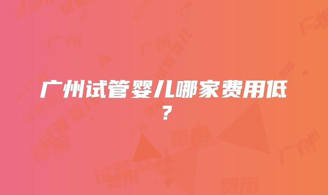 广州试管婴儿哪家费用低？