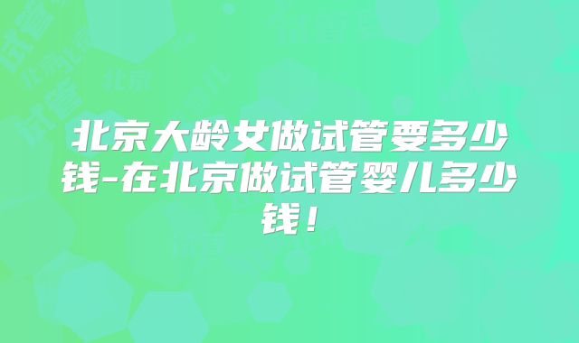 北京大龄女做试管要多少钱-在北京做试管婴儿多少钱!